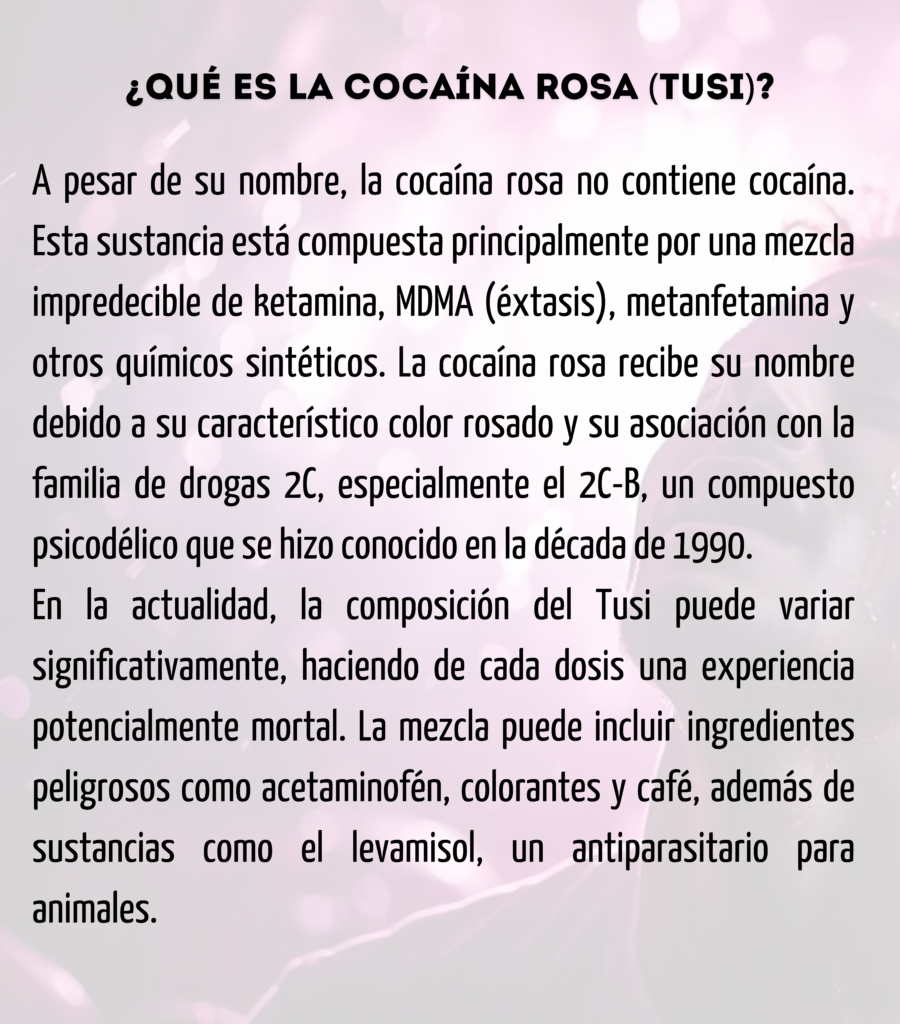 ¿Qué es la Cocaína Rosa (Tusi)?
A pesar de su nombre, la cocaína rosa no contiene cocaína. Esta sustancia está compuesta principalmente por una mezcla impredecible de ketamina, MDMA (éxtasis), metanfetamina y otros químicos sintéticos. La cocaína rosa recibe su nombre debido a su característico color rosado y su asociación con la familia de drogas 2C, especialmente el 2C-B, un compuesto psicodélico que se hizo conocido en la década de 1990.