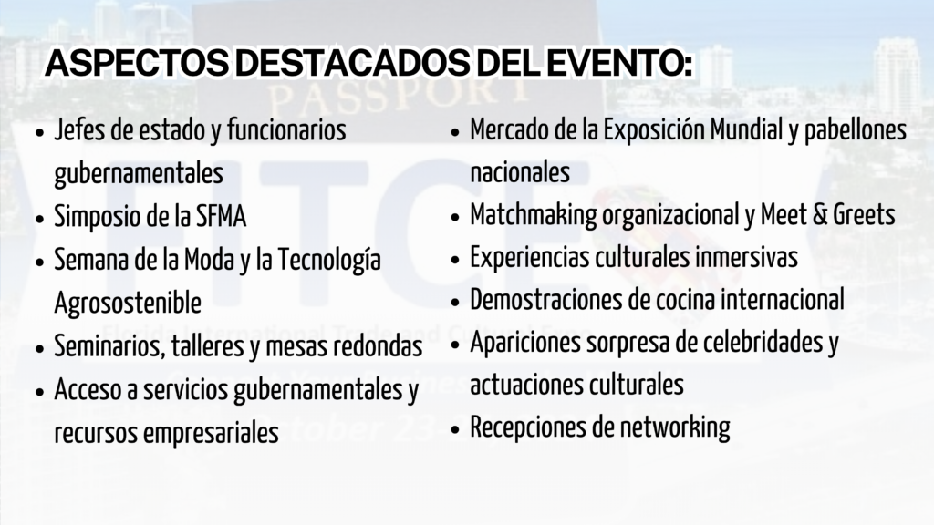 Únete a la Exposición Internacional de Comercio y Cultura de Florida 2024 (FITCE), el evento anual más esperado en Fort Lauderdale, donde más de 70 países se reúnen para explorar oportunidades de comercio internacional. Con una previsión de 2000 asistentes, FITCE ofrece seminarios sobre importación y exportación, conexiones globales y acceso a mercados internacionales.

Fecha: 23-24 de octubre de 2024
Lugar: Centro de Convenciones Greater Fort Lauderdale/Broward County

Este evento gratuito se centra en dos industrias clave: manufactura y turismo, dos sectores con un impacto económico vital en el sur de Florida. Además de ser una plataforma para conocer a dignatarios y funcionarios gubernamentales, también contará con talleres especializados, demostraciones culturales y eventos de networking.