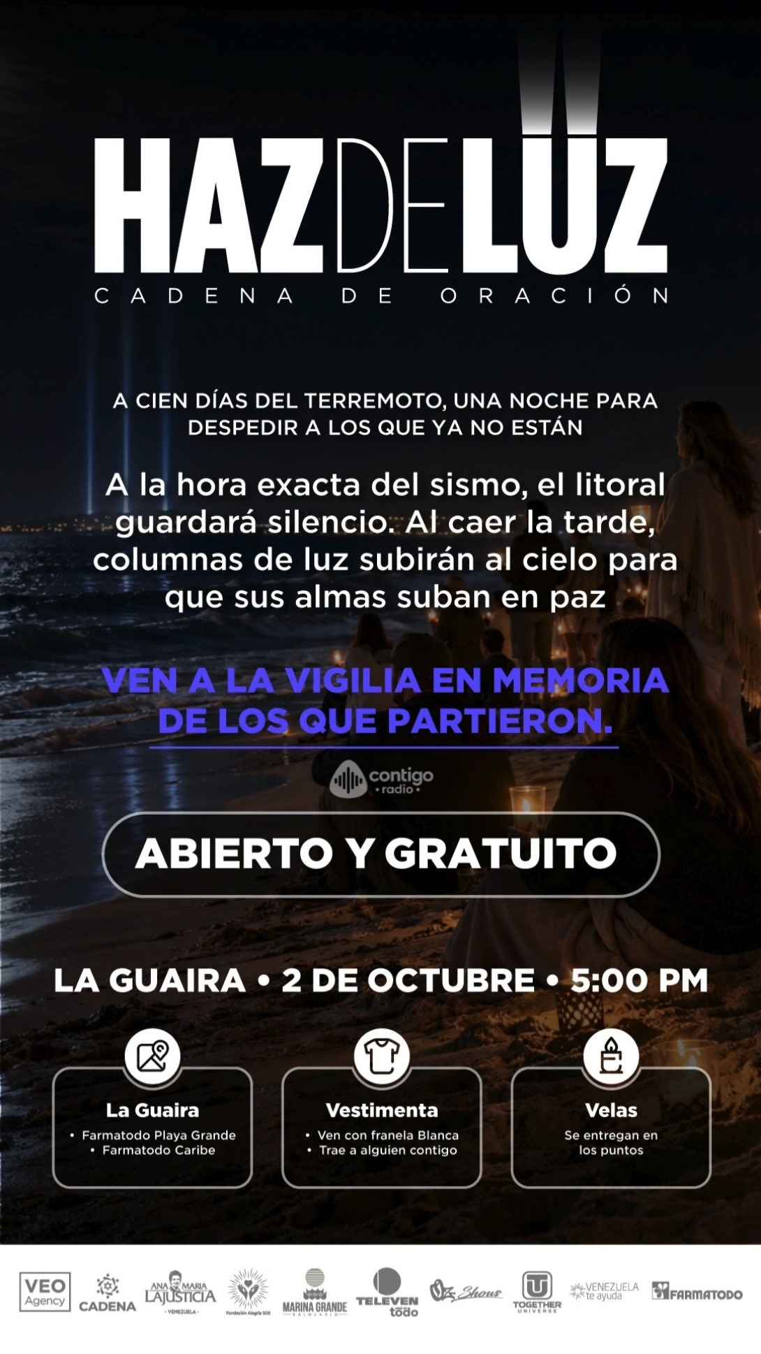 Haz de Luz: Cadena de Oración en La Guaira 

A cien días del sismo, nos unimos en una noche profunda para honrar y despedir con amor a quienes ya no están con nosotros. Al caer la tarde, el litoral guardará un silencio sagrado y hermosas columnas de luz se elevarán al cielo como símbolo de paz para sus almas. 

Acompáñanos en esta vigilia comunitaria. Un espacio de unión, respeto y recuerdo.

 ¿Cuándo? 2 de octubre
5:00 PM

 Puntos de encuentro (La Guaira): Farmatodo Playa Grande y Farmatodo Caribe.

 Vestimenta: Asiste con franela blanca (y trae a un acompañante contigo).

 Velas: Se entregarán de forma gratuita en cada uno de los puntos.

Entrada completamente abierta y gratuita para toda la comunidad. 

¡Unámonos en oración y luz! 

#HazDeLuz #Cadena DeOracion #LaGuaira #VigiliaLaGuaira #TerremotoLaGuaira #Homenaje #OracionPorVenezuela #Solidaridad #2DeOctubre #FarmatodoLaGuaira #FeYEsperanza